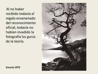 Al no haber
recibido todavía el
regalo envenenado
del reconocimiento
oficial, todavía no
habían invadido la
fotografía los gurús
de la teoría.




Escocia 1972
 