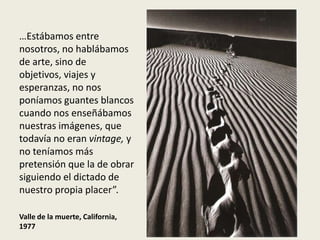 …Estábamos entre
nosotros, no hablábamos
de arte, sino de
objetivos, viajes y
esperanzas, no nos
poníamos guantes blancos
cuando nos enseñábamos
nuestras imágenes, que
todavía no eran vintage, y
no teníamos más
pretensión que la de obrar
siguiendo el dictado de
nuestro propia placer”.

Valle de la muerte, California,
1977
 