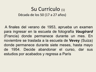 Su Currículo (1)
        Década de los 50 (17 a 27 años)


 A finales del verano de 1953, aprueba un examen
para ingresar en la escuela de fotografía Vaugirard
(Francia) donde permanece durante un mes. En
noviembre se traslada a la escuela de Vevey (Suiza)
donde permanece durante siete meses, hasta mayo
de 1954. Decide abandonar el curso, dar sus
estudios por acabados y regresa a París
 