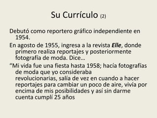 Su Currículo (2)
Debutó como reportero gráfico independiente en
  1954.
En agosto de 1955, ingresa a la revista Elle, donde
  primero realiza reportajes y posteriormente
  fotografía de moda. Dice…
“Mi vida fue una fiesta hasta 1958; hacía fotografías
  de moda que yo consideraba
  revolucionarias, salía de vez en cuando a hacer
  reportajes para cambiar un poco de aire, vivía por
  encima de mis posibilidades y así sin darme
  cuenta cumplí 25 años
 