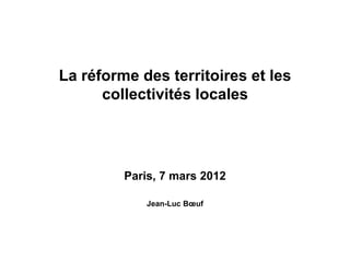 La réforme des territoires et les
collectivités locales
Paris, 7 mars 2012
Jean-Luc Bœuf
 