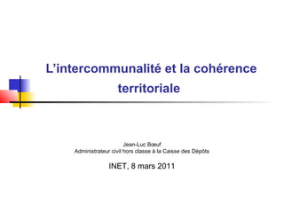 L’intercommunalité et la cohérence
territoriale
Jean-Luc Bœuf
Administrateur civil hors classe à la Caisse des Dépôts
INET, 8 mars 2011
 