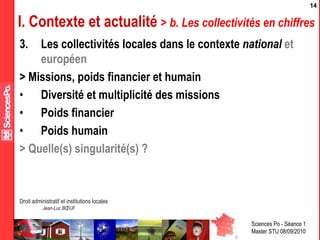 Sciences Po - Séance 1
Master STU 08/09/2010
Droit administratif et institutions locales
Jean-Luc BŒUF
14
I. Contexte et actualité > b. Les collectivités en chiffres
3. Les collectivités locales dans le contexte national et
européen
> Missions, poids financier et humain
• Diversité et multiplicité des missions
• Poids financier
• Poids humain
> Quelle(s) singularité(s) ?
 