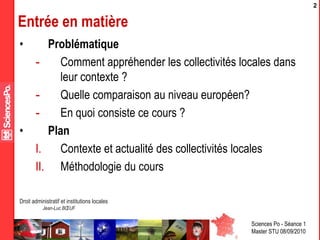 Sciences Po - Séance 1
Master STU 08/09/2010
Droit administratif et institutions locales
Jean-Luc BŒUF
2
Entrée en matière
• Problématique
- Comment appréhender les collectivités locales dans
leur contexte ?
- Quelle comparaison au niveau européen?
- En quoi consiste ce cours ?
• Plan
I. Contexte et actualité des collectivités locales
II. Méthodologie du cours
 