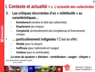 Sciences Po - Séance 1
Master STU 08/09/2010
Droit administratif et institutions locales
Jean-Luc BŒUF
21
I. Contexte et actualité > c. L’actualité des collectivités
3. Les critiques récurrentes d’un « millefeuille » au
caractéristiques…
- Emiettement (nombre et taille des collectivités)
- Empilement (de niveaux)
- Complexité (enchevêtrement des compétences et financements
croisés)
• … particulièrement indigestes ! C’est en effet :
- Illisible (pour le citoyen)
- Inefficace (pour l’administré et l’usager)
- Coûteux (pour le contribuable)
Le sens du quatuor « électeur - contributeur - usager - citoyen »
 