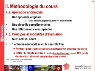 Sciences Po - Séance 1
Master STU 08/09/2010
Droit administratif et institutions locales
Jean-Luc BŒUF
23
II. Méthodologie du cours
> a. Approche et objectifs
• Une approche originale
» faites de même, si possible, dans vos entraînements
• Des objectifs complémentaires
• Une réflexion en clé européenne
> b. Principes et modalités d’évaluation
• Suivi actif du cours
• 1 entraînement écrit avant le contrôle final
 Forme: 1 page (c’est un entrainement professionnel, organisez vos idées!)
 Délai : le mardi suivant à rendre impérativement avant 12h (midi)
dernier délai : si retard, pénalisation dans la note
 