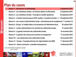 Sciences Po - Séance 1
Master STU 08/09/2010
Droit administratif et institutions locales
Jean-Luc BŒUF
24
Plan du cours
• Séance 2 – Les institutions locales : de l’Ancien régime à la Révolution 15 septembre 2010
• Séance 3 – Les institutions locales : l’ancrage du modèle républicain 22 septembre 2010
• Séance 4 – L’histoire récente jusqu’en 2010: quelles « révolutions locales » ? 29 septembre 2010
• Séance 5 – Les niveaux d’administration locale : enchevêtrement de compétences ? 6 octobre 10
• Séance 6 – Europe : le modèle italien et la perspective du fédéralisme fiscal 20 octobre 2010
• Séance 7 – La libre administration et le contrôle des collectivités locales 27 octobre 2010
• Séance 8 – La gestion financière des collectivités locales 10 novembre 2010
• Séance 9 – La gestion des ressources humaines et management 17 novembre 2010
• Séance 10 – Les interlocuteurs des collectivités locales 24 novembre 2010
• Séance 11 – Europe : l’exemple polonais et la régionalisation des NEM 1er décembre 2010
• Séance 12 – Séance conclusive : actualité et perspectives 15 décembre 2010
• Séance 1 – Introduction et méthodologie 8 septembre 2010
 