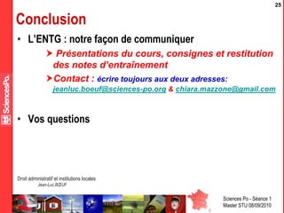 Sciences Po - Séance 1
Master STU 08/09/2010
Droit administratif et institutions locales
Jean-Luc BŒUF
25
Conclusion
• L’ENTG : notre façon de communiquer
 Présentations du cours, consignes et restitution
des notes d’entraînement
Contact : écrire toujours aux deux adresses:
jeanluc.boeuf@sciences-po.org & chiara.mazzone@gmail.com
• Vos questions
 