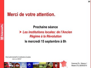 Sciences Po - Séance 1
Master STU 08/09/2010
Droit administratif et institutions locales
Jean-Luc BŒUF
26
Merci de votre attention.
Prochaine séance
 Les institutions locales: de l’Ancien
Régime à la Révolution
le mercredi 15 septembre à 8h
 