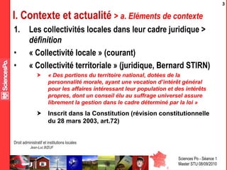 Sciences Po - Séance 1
Master STU 08/09/2010
Droit administratif et institutions locales
Jean-Luc BŒUF
3
I. Contexte et actualité > a. Eléments de contexte
1. Les collectivités locales dans leur cadre juridique >
définition
• « Collectivité locale » (courant)
• « Collectivité territoriale » (juridique, Bernard STIRN)
 « Des portions du territoire national, dotées de la
personnalité morale, ayant une vocation d’intérêt général
pour les affaires intéressant leur population et des intérêts
propres, dont un conseil élu au suffrage universel assure
librement la gestion dans le cadre déterminé par la loi »
 Inscrit dans la Constitution (révision constitutionnelle
du 28 mars 2003, art.72)
 