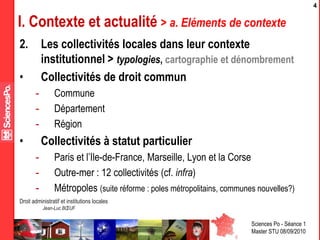 Sciences Po - Séance 1
Master STU 08/09/2010
Droit administratif et institutions locales
Jean-Luc BŒUF
4
I. Contexte et actualité > a. Eléments de contexte
2. Les collectivités locales dans leur contexte
institutionnel > typologies, cartographie et dénombrement
• Collectivités de droit commun
- Commune
- Département
- Région
• Collectivités à statut particulier
- Paris et l’Ile-de-France, Marseille, Lyon et la Corse
- Outre-mer : 12 collectivités (cf. infra)
- Métropoles (suite réforme : poles métropolitains, communes nouvelles?)
 