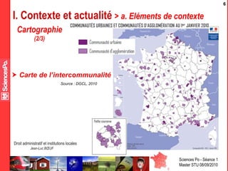 Sciences Po - Séance 1
Master STU 08/09/2010
Droit administratif et institutions locales
Jean-Luc BŒUF
6
I. Contexte et actualité > a. Eléments de contexte
Source : DGCL, 2010
 Carte de l’intercommunalité
Cartographie
(2/3)
 