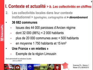 Sciences Po - Séance 1
Master STU 08/09/2010
Droit administratif et institutions locales
Jean-Luc BŒUF
9
I. Contexte et actualité > b. Les collectivités en chiffres
2. Les collectivités locales dans leur contexte
institutionnel > typologies, cartographie et > dénombrement
• 36 682 communes
- Issues des 44 000 paroisses d’Ancien régime
- dont 32 000 (86%) < 2 000 habitants
- plus de 20 000 communes avec < 500 habitants
- en moyenne 1 750 habitants et 15 km²
• Une France « en miettes »
- Exemple de la région Limousin
 