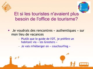 Et si les touristes n'avaient plus besoin de l'office de tourisme? Je voudrais des rencontres « authentiques » sur mon lieu de vacances Plutôt que le guide de l'OT, je prèfère un habitant via « les Greeters » Je vais m'héberger en « couchsurfing » 