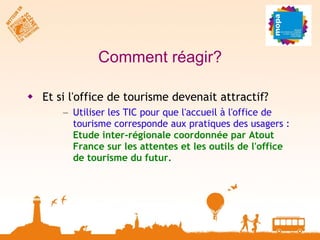 Comment réagir? Et si l'office de tourisme devenait attractif? Utiliser les TIC pour que l'accueil à l'office de tourisme corresponde aux pratiques des usagers :  Etude inter-régionale coordonnée par Atout France sur les attentes et les outils de l'office de tourisme du futur. 