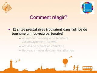 Comment réagir? Et si les prestataires trouvaient dans l'office de tourisme un nouveau partenaire? Animateur numérique de territoire  accompagnement, conseil Actions de promotion collective Nouveaux modes de commercialisation 