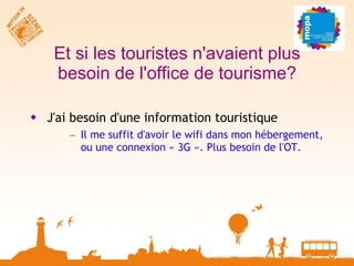 Et si les touristes n'avaient plus besoin de l'office de tourisme? J'ai besoin d'une information touristique Il me suffit d'avoir le wifi dans mon hébergement, ou une connexion « 3G ». Plus besoin de l'OT. 