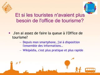 Et si les touristes n'avaient plus besoin de l'office de tourisme? J'en ai assez de faire la queue à l'Office de tourisme? Depuis mon smartphone, j'ai à disposition l'ensemble des informations.. Wikipédia, c'est plus pratique et plus rapide 