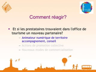 Comment réagir? Et si les prestataires trouvaient dans l'office de tourisme un nouveau partenaire? Animateur numérique de territoire  accompagnement, conseil Actions de promotion collective Nouveaux modes de commercialisation 
