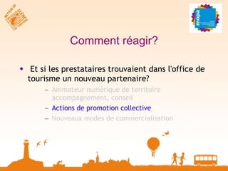 Comment réagir? Et si les prestataires trouvaient dans l'office de tourisme un nouveau partenaire? Animateur numérique de territoire  accompagnement, conseil Actions de promotion collective Nouveaux modes de commercialisation 