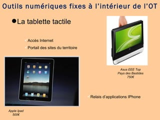 La tablette tactile Outils numériques fixes à l’intérieur de l’OT Asus EEE Top Pays des Bastides 750€ Apple Ipad 500€ Accès Internet Portail des sites du territoire Relais d’applications IPhone 