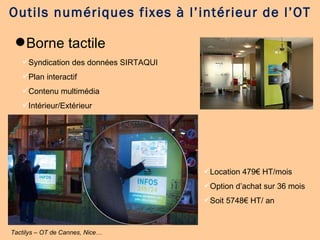 Borne tactile Outils numériques fixes à l’intérieur de l’OT Tactilys – OT de Cannes, Nice… Syndication des données SIRTAQUI Plan interactif Contenu multimédia Intérieur/Extérieur Location 479€ HT/mois Option d’achat sur 36 mois Soit 5748€ HT/ an 