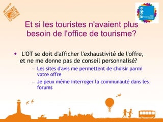 Et si les touristes n'avaient plus besoin de l'office de tourisme? L'OT se doit d'afficher l'exhaustivité de l'offre, et ne me donne pas de conseil personnalisé? Les sites d'avis me permettent de choisir parmi votre offre Je peux même interroger la communauté dans les forums 