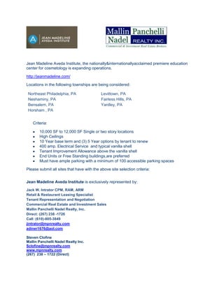 Jean Madeline Aveda Institute, the nationally&internationallyacclaimed premiere education
center for cosmetology is expanding operations.

http://jeanmadeline.com/

Locations in the following townships are being considered:

 Northeast Philadelphia, PA                 Levittown, PA
 Neshaminy, PA                              Fairless Hills, PA
 Bensalem, PA                               Yardley, PA
 Horsham , PA


   Criteria:

       10,000 SF to 12,000 SF Single or two story locations
       High Ceilings
       10 Year base term and (3) 5 Year options by tenant to renew
       400 amp. Electrical Service and typical vanilla shell
       Tenant Improvement Allowance above the vanilla shell
       End Units or Free Standing buildings,are preferred
       Must have ample parking with a minimum of 100 accessible parking spaces

Please submit all sites that have with the above site selection criteria:


Jean Madeline Aveda Institute is exclusively represented by:
Jack W. Intrator CPM, RAM, ARM
Retail & Restaurant Leasing Specialist
Tenant Representation and Negotiation
Commercial Real Estate and Investment Sales
Mallin Panchelli Nadel Realty, Inc.
Direct: (267) 238 -1726
Call: (610)-805-3849
jintrator@mpnrealty.com
adiner1676@aol.com

Steven Clofine
Mallin Panchelli Nadel Realty Inc.
Sclofine@mpnrealty.com
www.mpnrealty.com
(267) 238 – 1722 (Direct)
 