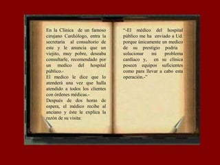 En la Clínica de un famoso
cirujano Cardiólogo, entra la
secretaria al consultorio de
este y le anuncia que un
viejito, muy pobre, deseaba
consultarle, recomendado por
un medico del hospital
público.-
El medico le dice que lo
atenderá una vez que halla
atendido a todos los clientes
con órdenes médicas.-
Después de dos horas de
espera, el médico recibe al
anciano y éste le explica la
razón de su visita:
“-El médico del hospital
público me ha enviado a Ud.
porque únicamente un medico
de su prestigio podría
solucionar mi problema
cardíaco y, en su clínica
poseen equipos suficientes
como para llevar a cabo esta
operación.-”
 