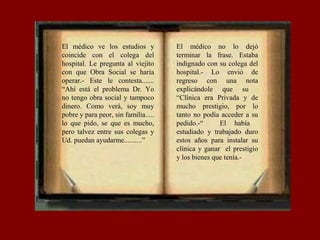 El médico ve los estudios y
coincide con el colega del
hospital. Le pregunta al viejito
con que Obra Social se haría
operar.- Este le contesta.......
“Ahí está el problema Dr. Yo
no tengo obra social y tampoco
dinero. Como verá, soy muy
pobre y para peor, sin familia.....
lo que pido, se que es mucho,
pero talvez entre sus colegas y
Ud. puedan ayudarme..........”
El médico no lo dejó
terminar la frase. Estaba
indignado con su colega del
hospital.- Lo envió de
regreso con una nota
explicándole que su
“Clínica era Privada y de
mucho prestigio, por lo
tanto no podía acceder a su
pedido.-“ El había
estudiado y trabajado duro
estos años para instalar su
clínica y ganar el prestigio
y los bienes que tenía.-
 