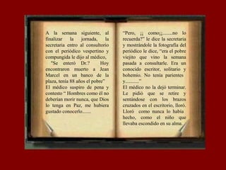 A la semana siguiente, al
finalizar la jornada, la
secretaria entro al consultorio
con el periódico vespertino y
compungida le dijo al médico,
"Se enteró Dr.? Hoy
encontraron muerto a Jean
Marcel en un banco de la
plaza, tenía 88 años el pobre”
El médico suspiro de pena y
contesto “ Hombres como él no
deberían morir nunca, que Dios
lo tenga en Paz, me hubiera
gustado conocerlo.......
“Pero, ¡¡ como¡¡........no lo
recuerda?” le dice la secretaria
y mostrándole la fotografía del
periódico le dice, “era el pobre
viejito que vino la semana
pasada a consultarle. Era un
conocido escritor, solitario y
bohemio. No tenía parientes
y...........”
El médico no la dejó terminar.
Le pidió que se retire y
sentándose con los brazos
cruzados en el escritorio, lloró.
Lloró como nunca lo había
hecho, como el niño que
llevaba escondido en su alma.
 