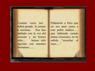 Cuantas veces nos
habrá pasado lo mismo
a nosotros. Nos han
hablado con la voz del
corazón y no hemos
oído.... hemos sido
egoístas con nuestros
hermanos.......
Pidámosle a Dios que
no nos pase como a
este pobre médico......
que habiendo curado
tantos corazones, no ha
sabido “escuchar al
suyo.....”
 