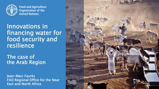 Jean-Marc Faurès
FAO Regional Office for the Near
East and North Africa
Innovations in
financing water for
food security and
resilience
The case of
the Arab Region
 