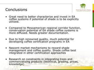 Conclusions
• Great need to better characterize and invest in EA
  coffee systems if potential of shade is to be explicitly
  utilized.

• Compared to Mesoamerican regional corridor function,
  conservation potential of EA shade coffee systems is
  more diffused. Needs greater documentation.

• Due to high renowned quality, much potential for
  developing coffee certification programs in EA

• Nascent market mechanisms to reward shade
  management and coffee quality. Shade coffee best
  integrated in other certification approaches

• Research on constraints in integrating trees and
  commercializing products (technical, grading, prices,
  knowledge)
 