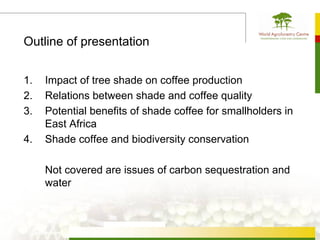 Outline of presentation


1.   Impact of tree shade on coffee production
2.   Relations between shade and coffee quality
3.   Potential benefits of shade coffee for smallholders in
     East Africa
4.   Shade coffee and biodiversity conservation

     Not covered are issues of carbon sequestration and
     water
 