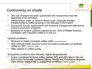 Controversy on shade
•   The use of shade has been questioned and researched since the
    beginning of its cultivation.
•   Initially grown under or close to forest cover. Originally thought
    indispensable to coffee growing in mid altitudes in the tropics
•   Successful fun sun experiments with intensive management followed by
    massive promotion programs
•   Breeding of modern cultivars adapted to sun. 40% of Middle America,
    Caribbean and Columbia coffee is in full sun

Optimal conditions
• Removal of shade increases coffee yields (several authors)
• 45% artificial shade reduces 3-year cumulative production of fertilized
   coffee by 18% (Vaast et al, 2006)
• Often decline in coffee quality

Suboptimal conditions (low altitudes, higher temperatures)
• 3-year cumulated fertilized coffee yielded 16% and 49% less in full sun
  than under Terminalia ivoriensis (dense shade) and Eucalyptus deglupta
  (light shade) respectively in suboptimal conditions (Vaast et al, 2006)
 