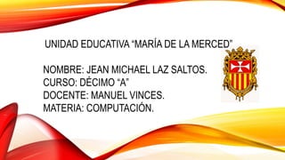 UNIDAD EDUCATIVA “MARÍA DE LA MERCED”
NOMBRE: JEAN MICHAEL LAZ SALTOS.
CURSO: DÉCIMO “A”
DOCENTE: MANUEL VINCES.
MATERIA: COMPUTACIÓN.
 