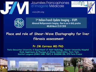 Place and role of Shear-Wave Elastography for liver
fibrosis assessment
Pr JM Correas MD PhD
Paris-Descartes University & Department of Adult Radiology, Necker University Hospital
Ecole Supérieure de Physique et Chimie Industrielles, Paris Tech,
Institut Langevin (CNRS UMR 7587) & INSERM ERL 979 Paris France
1st Italian-French Update Imaging – IFUPI 
Advanced Multiparametric Imaging - How to use in daily practice
MILAN March 23-24 2018
www.jfim.org
 