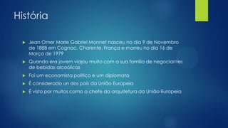 História


Jean Omer Marie Gabriel Monnet nasceu no dia 9 de Novembro
de 1888 em Cognac, Charente, França e morreu no dia 16 de
Março de 1979



Quando era jovem viajou muito com a sua familia de negociantes
de bebidas alcoólicas



Foi um economista politico e um diplomata



É considerado un dos pais da União Europeia



É visto por muitos como o chefe da arquitetura da União Europeia

 