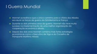 I Guerra Mundial


Monnet acreditava que o único caminho para a vitória dos Aliados
era reunir as forças de guerra da Grã-Bretanha e França



Durante os dois primeiros anos da guerra, Monnet não teve muito
sucesso na implementação de uma melhor organização da
cooperação económica aliada.



Depois dos dois anos Monnet combina mais fortes estratégias
económicas como o Executivo de trigo e do Conselho de
Transporte Marítimo Aliada

 