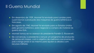 II Guerra Mundial


Em dezembro de 1939, Monnet foi enviado para Londres para
supervisionar a produção das maquinas de guerra britânicos e
franceses.



Em agosto de 1940, Monnet foi enviado para os Estados Unidos
pelo governo britânico, para negociar a compra de material de
guerra dos EUA.



Monnet tornou-se no assessor do presidente Franklin D. Roosevelt.



Ele convenceu o presidente a lançar um programa de produção
de armas em massa, com o objetivo de melhorar a economia do
país a longo prazo e ao mesmo para ajudar os aliados com
recursos militares

 