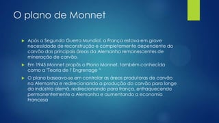 O plano de Monnet


Após a Segunda Guerra Mundial, a França estava em grave
necessidade de reconstrução e completamente dependente do
carvão das principais áreas da Alemanha remanescentes de
mineração de carvão.



Em 1945 Monnet propôs o Plano Monnet, também conhecida
como a "Teoria de l' Engrenage “



O plano baseava-se em controlar as áreas produtoras de carvão
na Alemanha e redirecionando a produção do carvão para longe
da indústria alemã, redirecionando para frança, enfraquecendo
permanentemente a Alemanha e aumentando a economia
Francesa

 