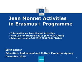 Jean Monnet Activities
in Erasmus+ Programme
- Information on Jean Monnet Activities
- Next Call for proposals 2016 (EAC/A04/2015)
- Selection results Call 2015 (EAC/A04/2014)
Edith Genser
Education, Audiovisual and Culture Executive Agency
December 2015
Erasmus+Erasmus+
1
 