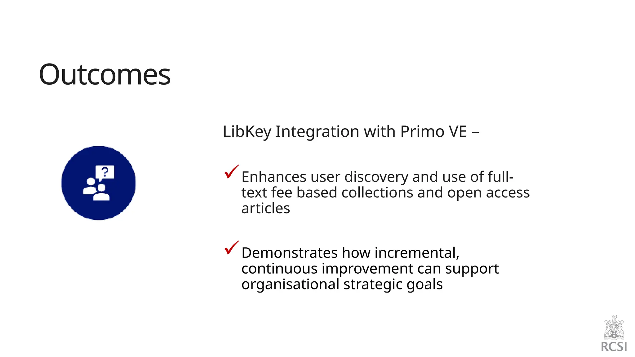 LibKey Integration with Primo VE –
Enhances user discovery and use of full-
text fee based collections and open access
articles
Demonstrates how incremental,
continuous improvement can support
organisational strategic goals
Outcomes
 