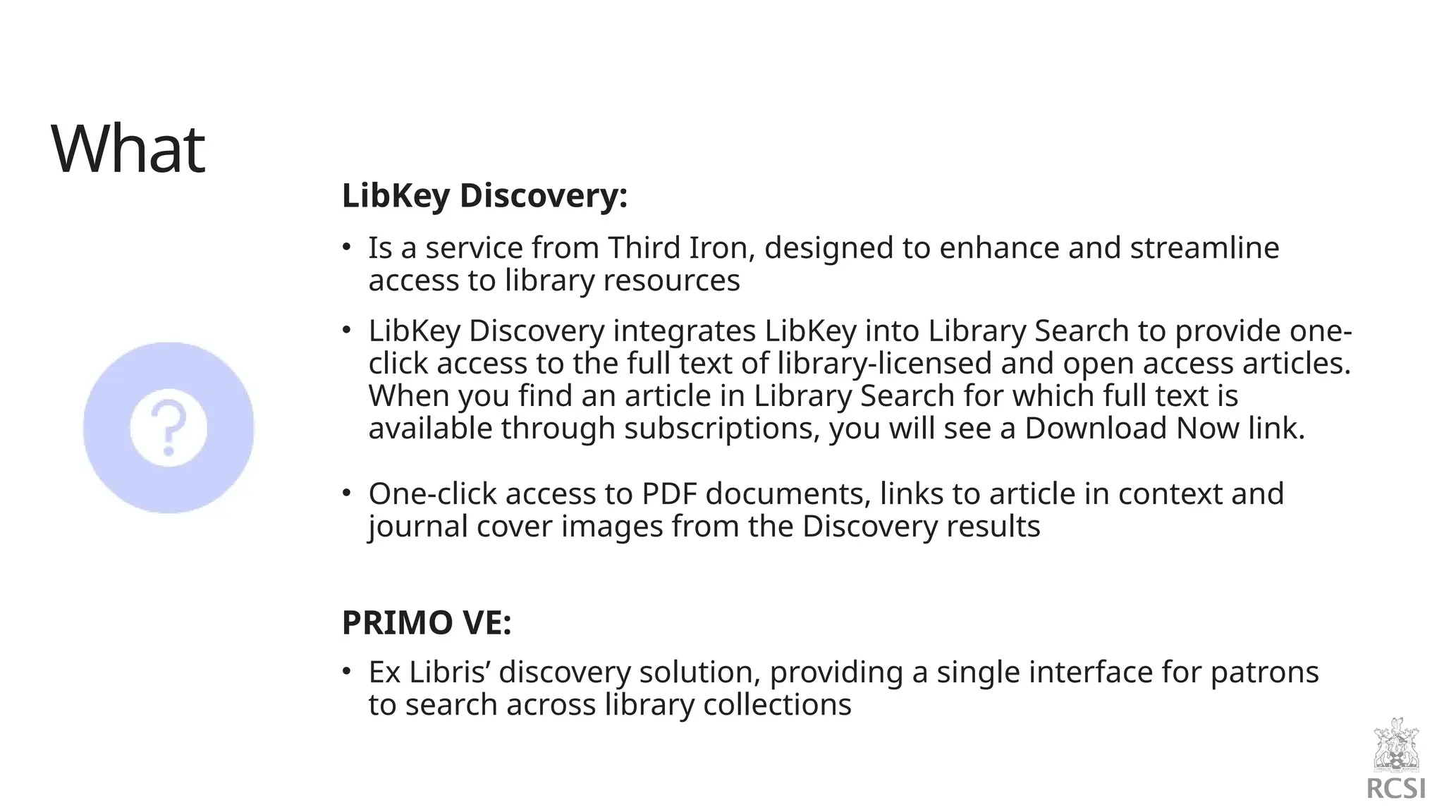 What
LibKey Discovery:
• Is a service from Third Iron, designed to enhance and streamline
access to library resources
• LibKey Discovery integrates LibKey into Library Search to provide one-
click access to the full text of library-licensed and open access articles.
When you find an article in Library Search for which full text is
available through subscriptions, you will see a Download Now link.
• One-click access to PDF documents, links to article in context and
journal cover images from the Discovery results
PRIMO VE:
• Ex Libris’ discovery solution, providing a single interface for patrons
to search across library collections
 