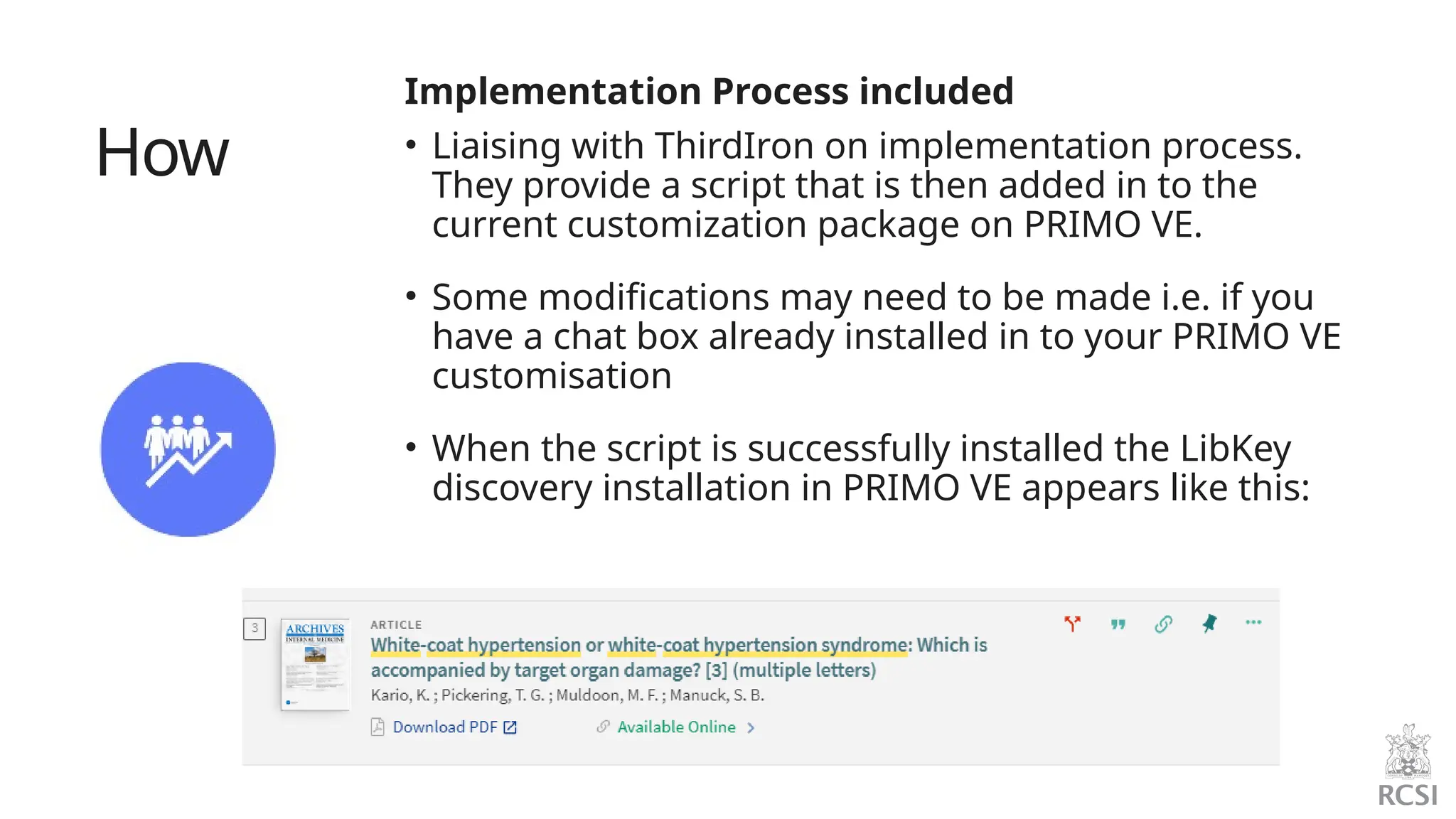 How
Implementation Process included
• Liaising with ThirdIron on implementation process.
They provide a script that is then added in to the
current customization package on PRIMO VE.
• Some modifications may need to be made i.e. if you
have a chat box already installed in to your PRIMO VE
customisation
• When the script is successfully installed the LibKey
discovery installation in PRIMO VE appears like this:
 