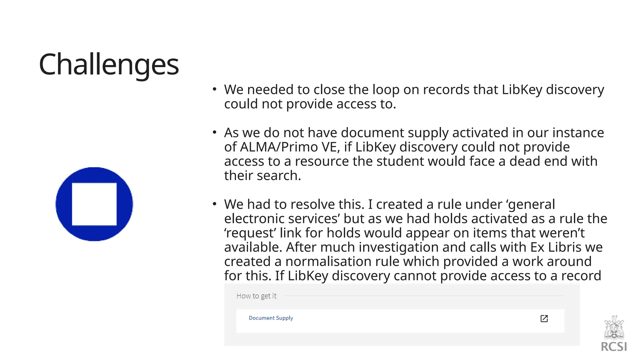 Challenges
• We needed to close the loop on records that LibKey discovery
could not provide access to.
• As we do not have document supply activated in our instance
of ALMA/Primo VE, if LibKey discovery could not provide
access to a resource the student would face a dead end with
their search.
• We had to resolve this. I created a rule under ‘general
electronic services’ but as we had holds activated as a rule the
‘request’ link for holds would appear on items that weren’t
available. After much investigation and calls with Ex Libris we
created a normalisation rule which provided a work around
for this. If LibKey discovery cannot provide access to a record
a link to our document supply form now appears.
 