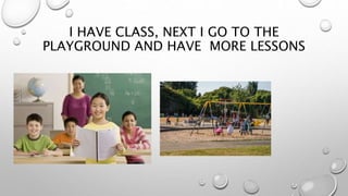 I HAVE CLASS, NEXT I GO TO THE
PLAYGROUND AND HAVE MORE LESSONS
 