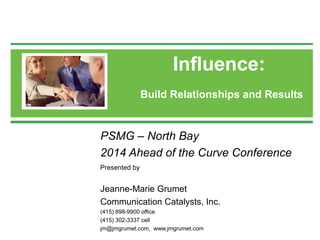 Influence: 
Build Relationships and Results 
PSMG – North Bay 
2014 Ahead of the Curve Conference 
Presented by 
Jeanne-Marie Grumet 
Communication Catalysts, Inc. 
(415) 898-9900 office 
(415) 302-3337 cell 
jm@jmgrumet.com, www.jmgrumet.com 
 