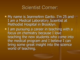 Scientist Corner: My name is JeanneAnn Garito. I’m 25 and I am a Medical Laboratory Scientist at Methodist Hospital in Brooklyn.  I am pursuing a career in teaching with a focus on chemistry because I love teaching the new students who come into the medical program and I believe I can bring some great insight into the science world of teaching. 